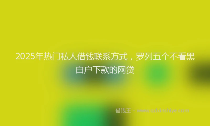 2025年热门私人借钱联系方式，罗列五个不看黑白户下款的网贷