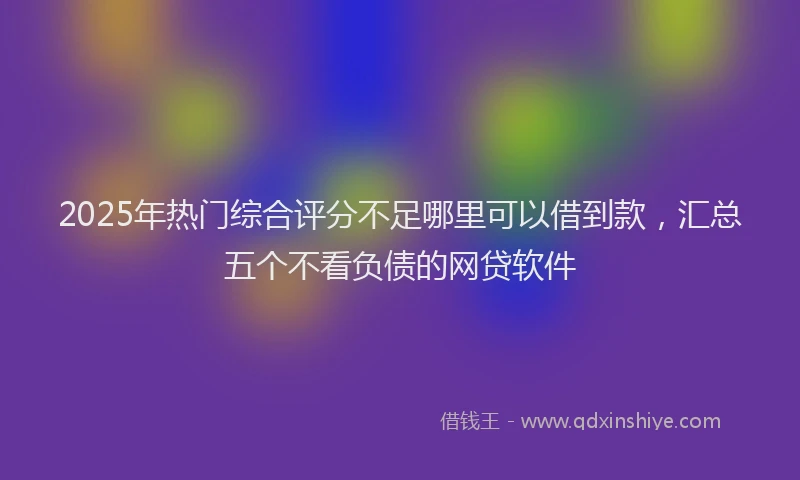 2025年热门综合评分不足哪里可以借到款，汇总五个不看负债的网贷软件