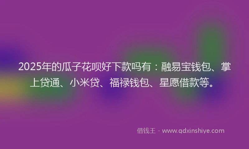 2025年的瓜子花呗好下款吗有：融易宝钱包、掌上贷通、小米贷、福禄钱包、星愿借款等。
