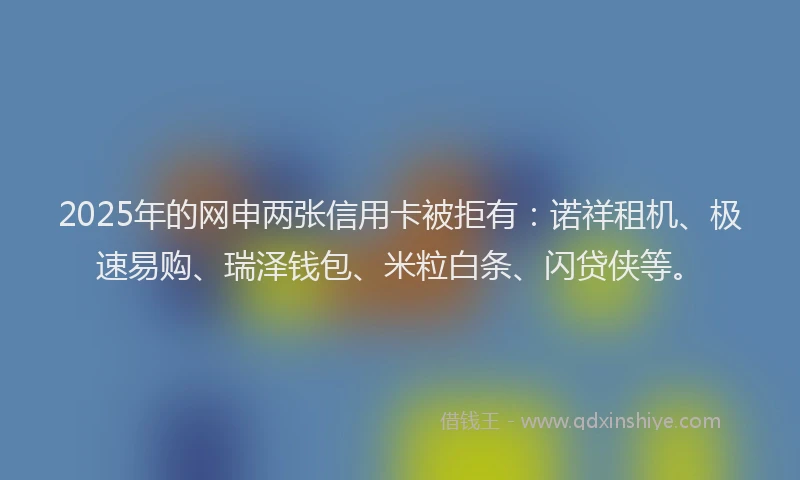 2025年的网申两张信用卡被拒有:诺祥租机、极速易购、瑞泽钱包、米粒白条、闪贷侠等。