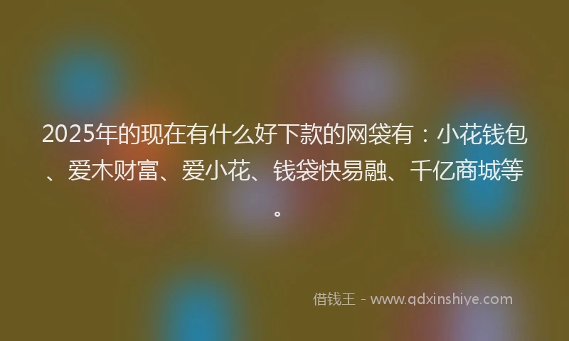 2025年的现在有什么好下款的网袋有：小花钱包、爱木财富、爱小花、钱袋快易融、千亿商城等。