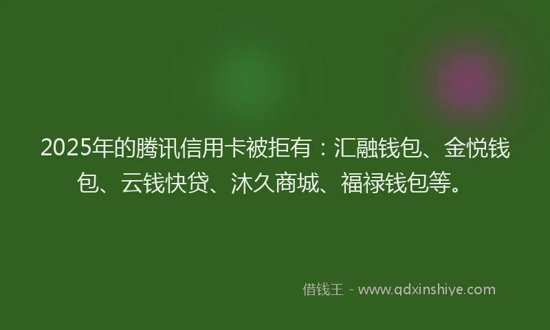2025年的腾讯信用卡被拒有：汇融钱包、金悦钱包、云钱快贷、沐久商城、福禄钱包等。