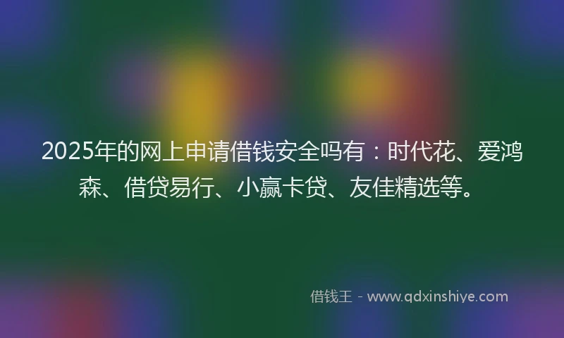 2025年的网上申请借钱安全吗有：时代花、爱鸿森、借贷易行、小赢卡贷、友佳精选等。