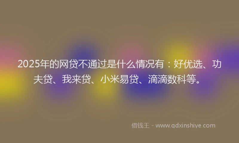 2025年的网贷不通过是什么情况有：好优选、功夫贷、我来贷、小米易贷、滴滴数科等。