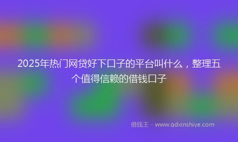 2025年热门网贷好下口子的平台叫什么，整理五个值得信赖的借钱口子