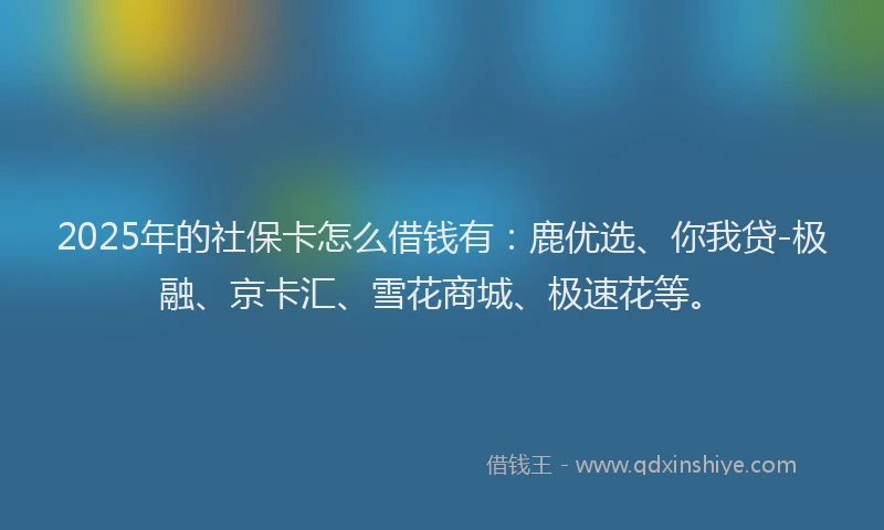2025年的社保卡怎么借钱有:鹿优选、你我贷-极融、京卡汇、雪花商城、极速花等。