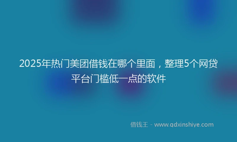 2025年热门美团借钱在哪个里面,整理5个网贷平台门槛低一点的软件