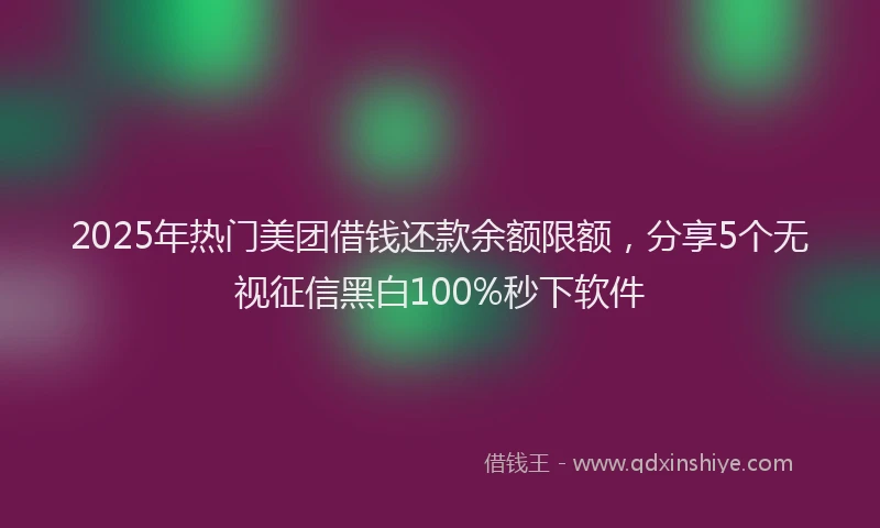 2025年热门美团借钱还款余额限额，分享5个无视征信黑白100%秒下软件
