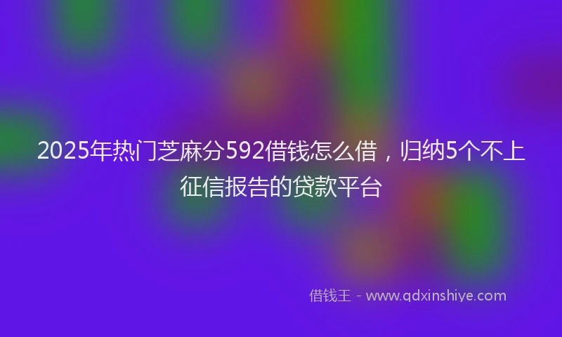 2025年热门芝麻分592借钱怎么借，归纳5个不上征信报告的贷款平台
