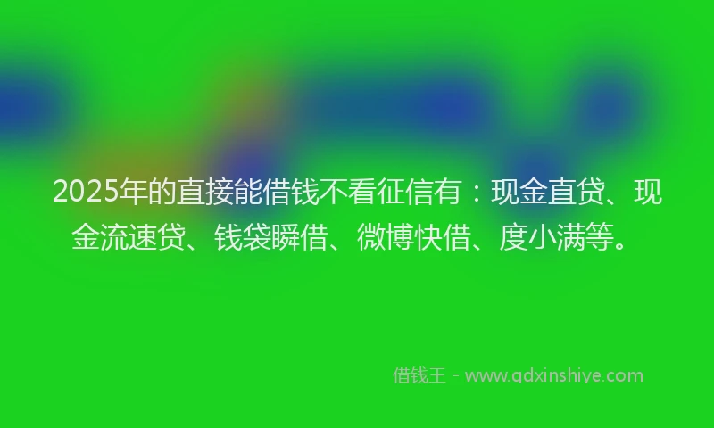 2025年的直接能借钱不看征信有：现金直贷、现金流速贷、钱袋瞬借、微博快借、度小满等。