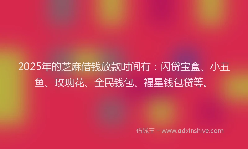 2025年的芝麻借钱放款时间有:闪贷宝盒、小丑鱼、玫瑰花、全民钱包、福星钱包贷等。