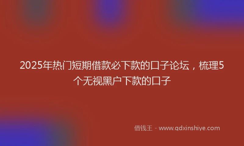 2025年热门短期借款必下款的口子论坛，梳理5个无视黑户下款的口子