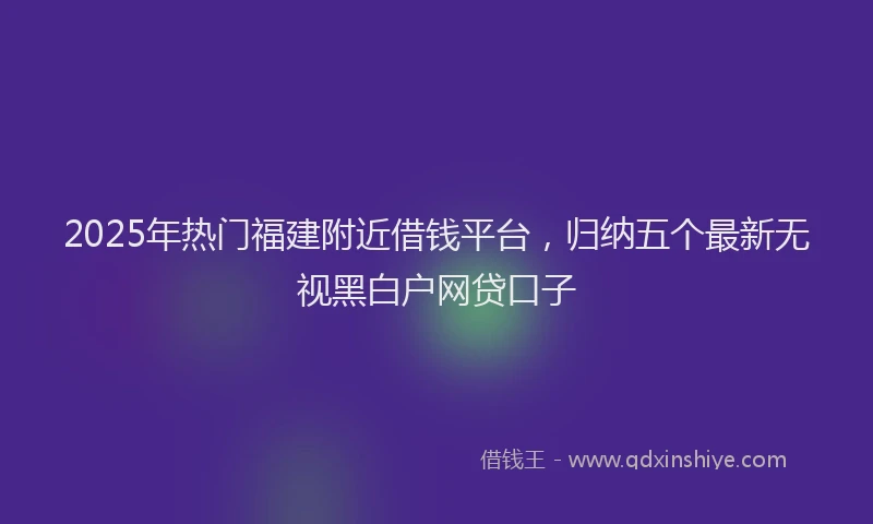 2025年热门福建附近借钱平台,归纳五个最新无视黑白户网贷口子