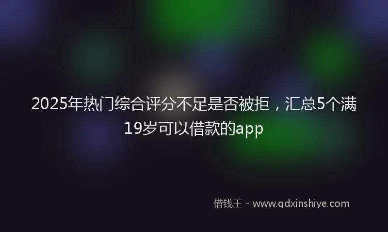2025年热门综合评分不足是否被拒，汇总5个满19岁可以借款的app
