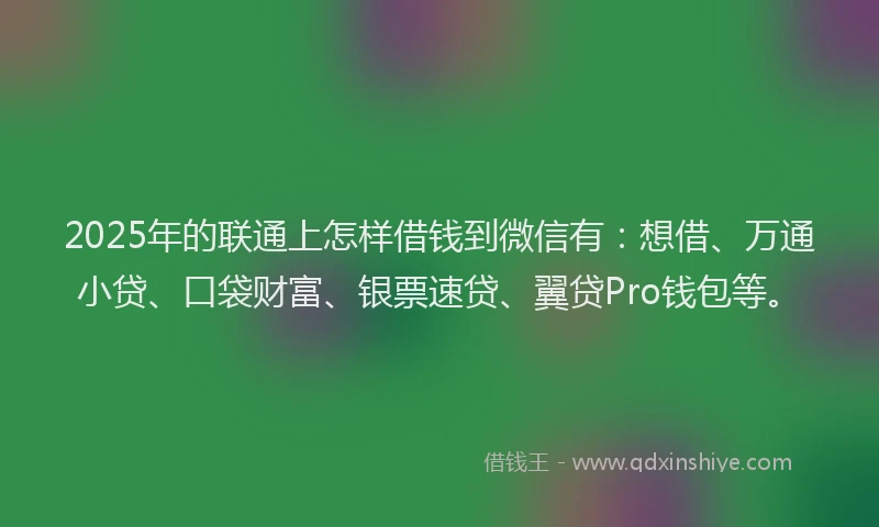 2025年的联通上怎样借钱到微信有：想借、万通小贷、口袋财富、银票速贷、翼贷Pro钱包等。