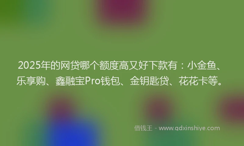 2025年的网贷哪个额度高又好下款有：小金鱼、乐享购、鑫融宝Pro钱包、金钥匙贷、花花卡等。