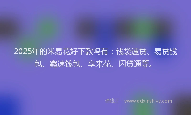 2025年的米易花好下款吗有：钱袋速贷、易贷钱包、鑫速钱包、享来花、闪贷通等。