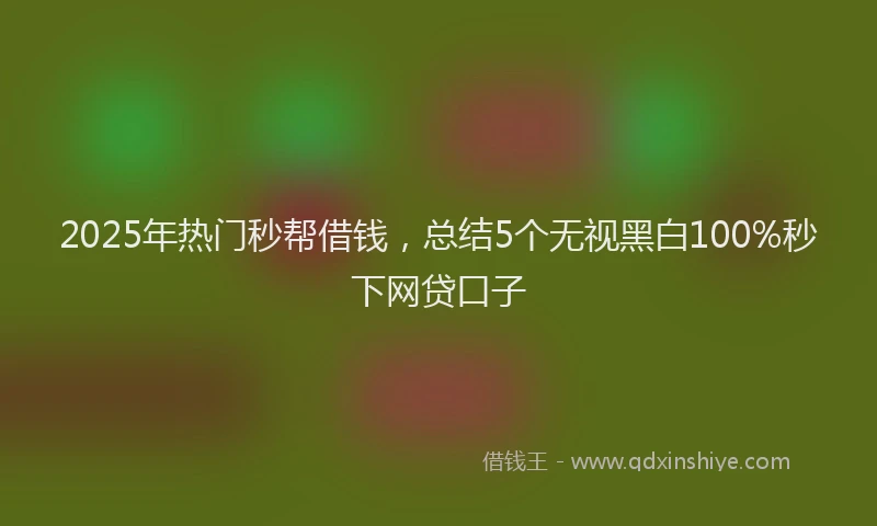 2025年热门秒帮借钱,总结5个无视黑白100%秒下网贷口子