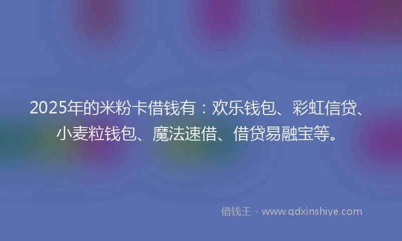 2025年的米粉卡借钱有:欢乐钱包、彩虹信贷、小麦粒钱包、魔法速借、借贷易融宝等。