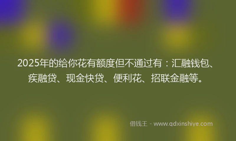 2025年的给你花有额度但不通过有：汇融钱包、疾融贷、现金快贷、便利花、招联金融等。