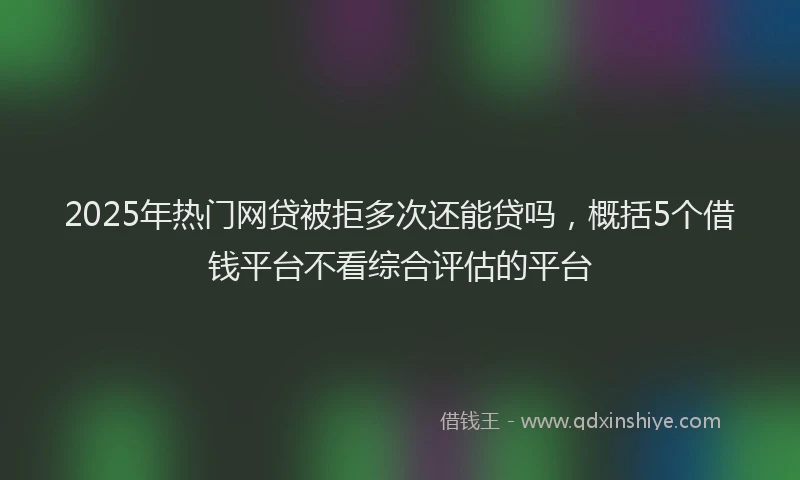 2025年热门网贷被拒多次还能贷吗，概括5个借钱平台不看综合评估的平台