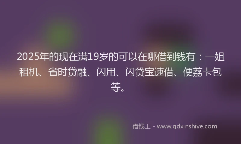 2025年的现在满19岁的可以在哪借到钱有：一姐租机、省时贷融、闪用、闪贷宝速借、便荔卡包等。