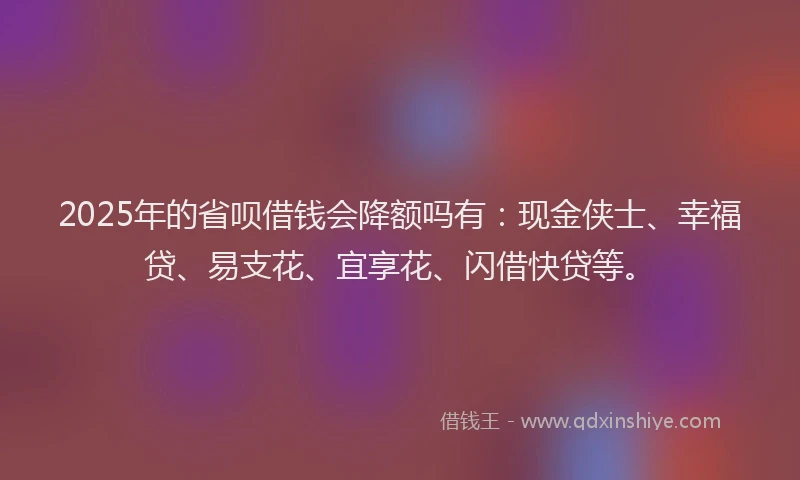 2025年的省呗借钱会降额吗有：现金侠士、幸福贷、易支花、宜享花、闪借快贷等。