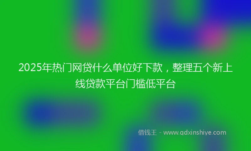 2025年热门网贷什么单位好下款，整理五个新上线贷款平台门槛低平台
