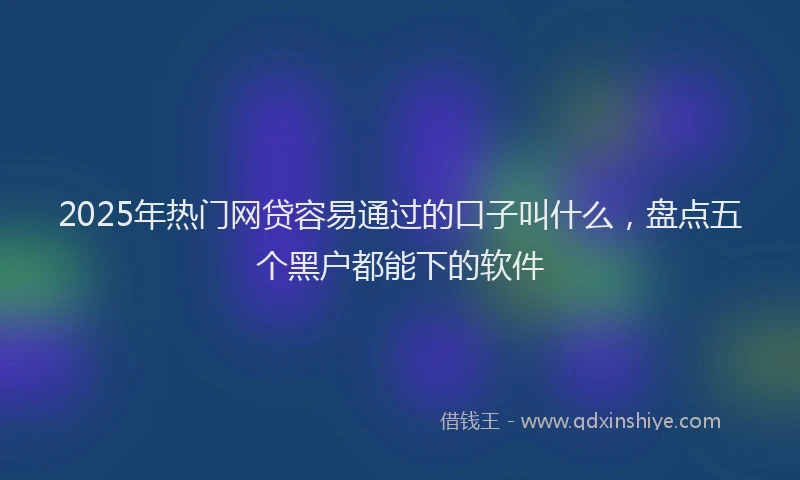 2025年热门网贷容易通过的口子叫什么，盘点五个黑户都能下的软件
