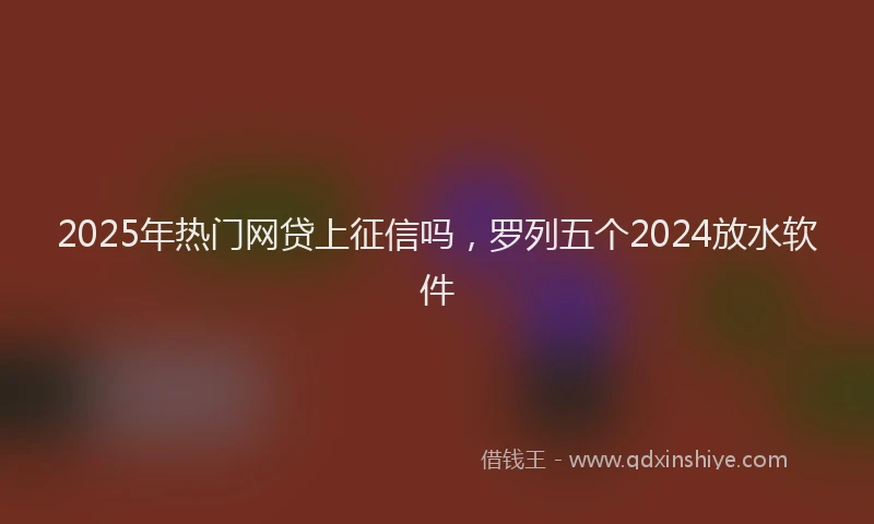 2025年热门网贷上征信吗，罗列五个2024放水软件