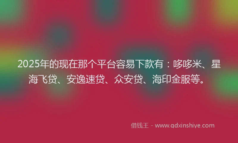 2025年的现在那个平台容易下款有：哆哆米、星海飞贷、安逸速贷、众安贷、海印金服等。