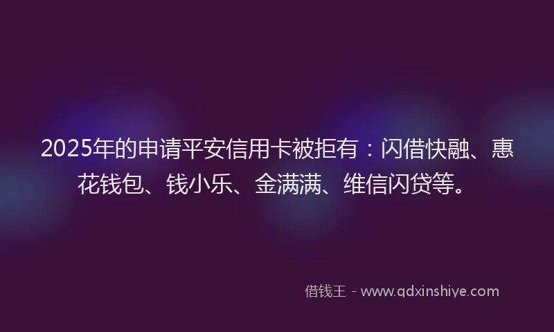 2025年的申请平安信用卡被拒有：闪借快融、惠花钱包、钱小乐、金满满、维信闪贷等。