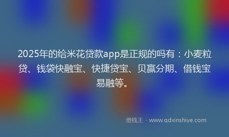 2025年的给米花贷款app是正规的吗有:小麦粒贷、钱袋快融宝、快捷贷宝、贝赢分期、借钱宝易融等。