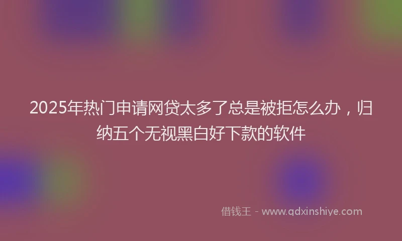 2025年热门申请网贷太多了总是被拒怎么办，归纳五个无视黑白好下款的软件