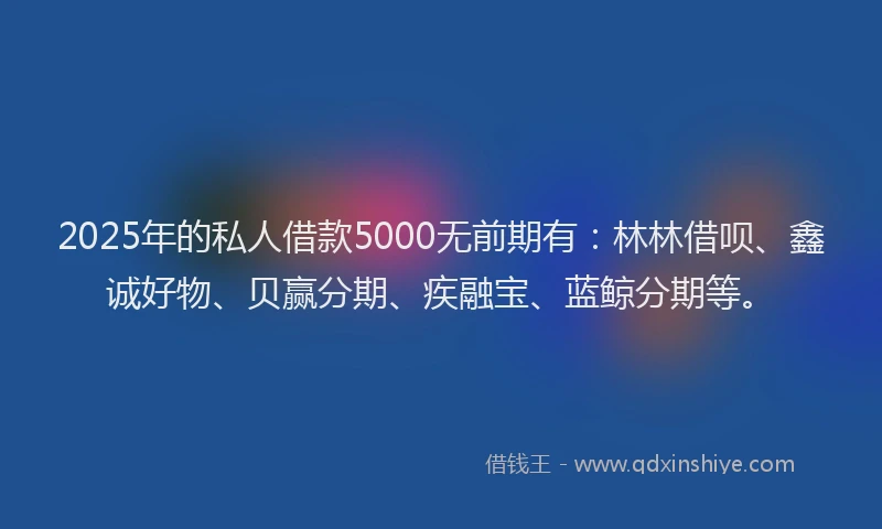 2025年的私人借款5000无前期有：林林借呗、鑫诚好物、贝赢分期、疾融宝、蓝鲸分期等。