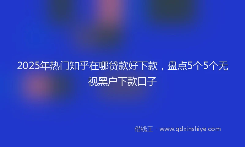2025年热门知乎在哪贷款好下款，盘点5个5个无视黑户下款口子