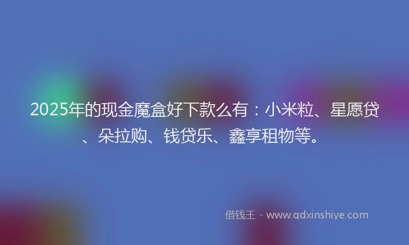 2025年的现金魔盒好下款么有：小米粒、星愿贷、朵拉购、钱贷乐、鑫享租物等。