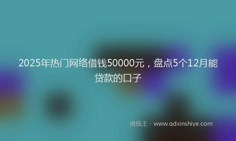 2025年热门网络借钱50000元，盘点5个12月能贷款的口子