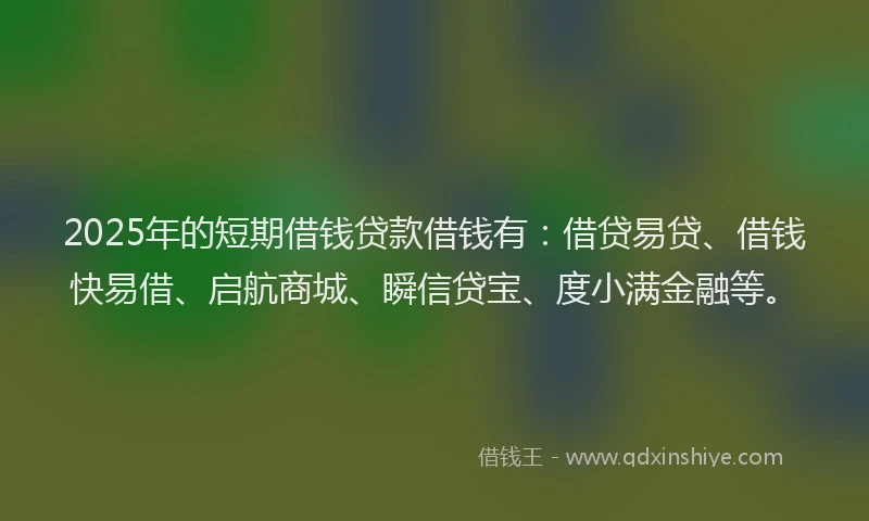 2025年的短期借钱贷款借钱有：借贷易贷、借钱快易借、启航商城、瞬信贷宝、度小满金融等。