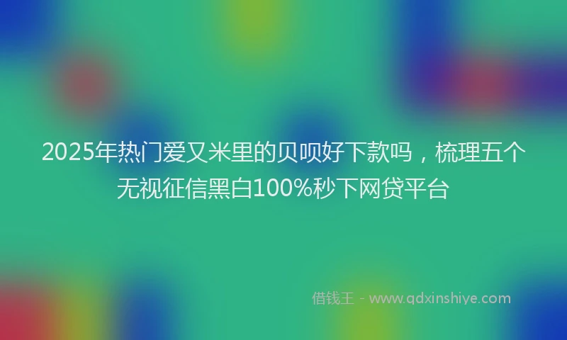 2025年热门爱又米里的贝呗好下款吗，梳理五个无视征信黑白100%秒下网贷平台