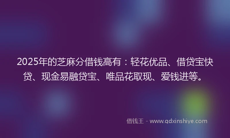 2025年的芝麻分借钱高有：轻花优品、借贷宝快贷、现金易融贷宝、唯品花取现、爱钱进等。