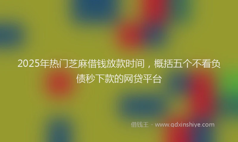 2025年热门芝麻借钱放款时间，概括五个不看负债秒下款的网贷平台
