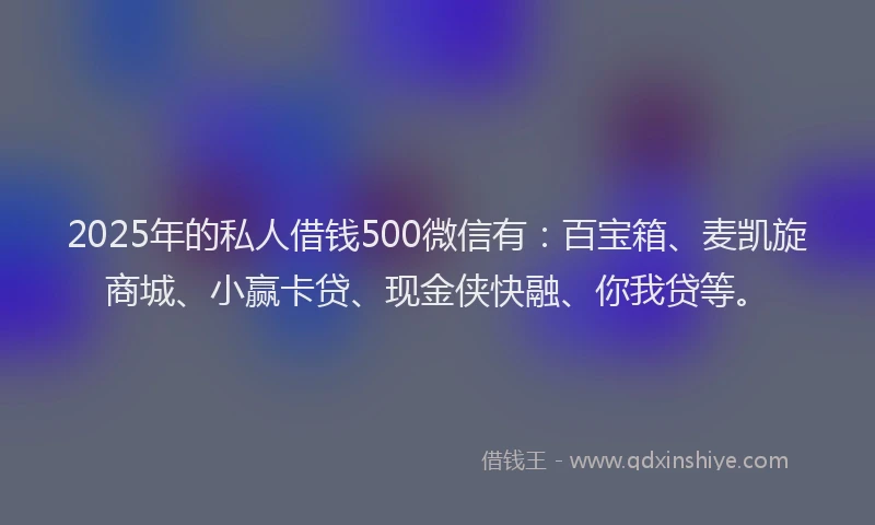2025年的私人借钱500微信有：百宝箱、麦凯旋商城、小赢卡贷、现金侠快融、你我贷等。