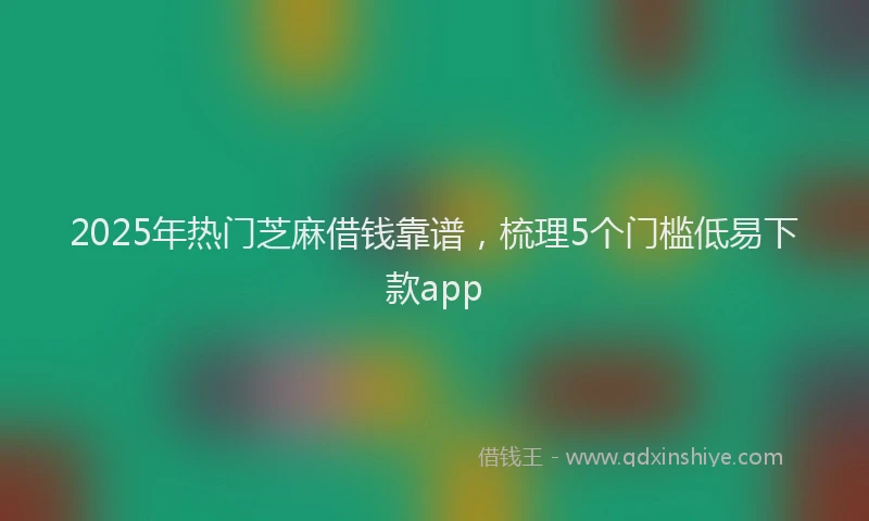 2025年热门芝麻借钱靠谱,梳理5个门槛低易下款app
