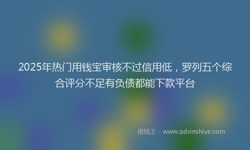 2025年热门用钱宝审核不过信用低，罗列五个综合评分不足有负债都能下款平台