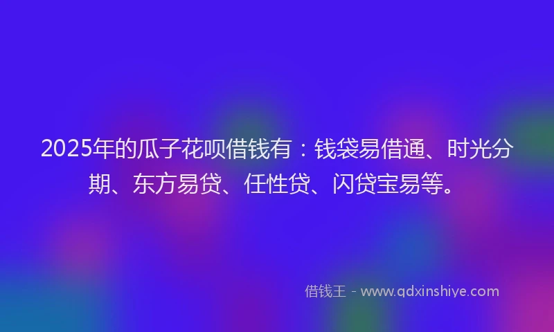 2025年的瓜子花呗借钱有：钱袋易借通、时光分期、东方易贷、任性贷、闪贷宝易等。