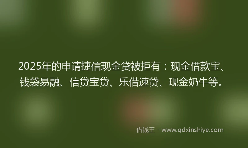 2025年的申请捷信现金贷被拒有：现金借款宝、钱袋易融、信贷宝贷、乐借速贷、现金奶牛等。