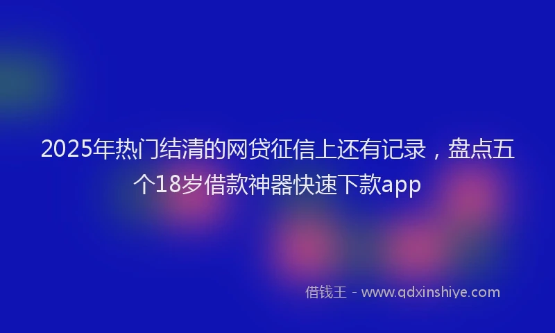 2025年热门结清的网贷征信上还有记录，盘点五个18岁借款神器快速下款app