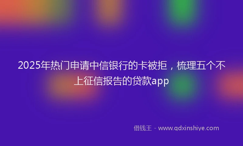 2025年热门申请中信银行的卡被拒，梳理五个不上征信报告的贷款app