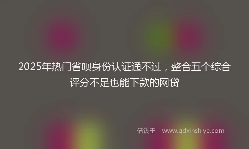 2025年热门省呗身份认证通不过，整合五个综合评分不足也能下款的网贷